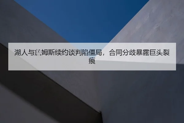 湖人与詹姆斯续约谈判陷僵局，合同分歧暴露巨头裂痕