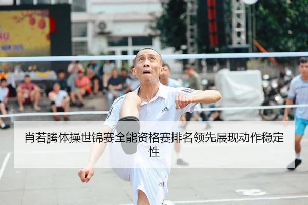 肖若腾体操世锦赛全能资格赛排名领先展现动作稳定性