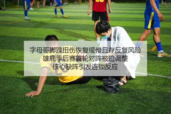 字母哥脚踝扭伤恢复缓慢且存反复风险 雄鹿季后赛首轮对阵被迫调整 核心缺阵引发连锁反应