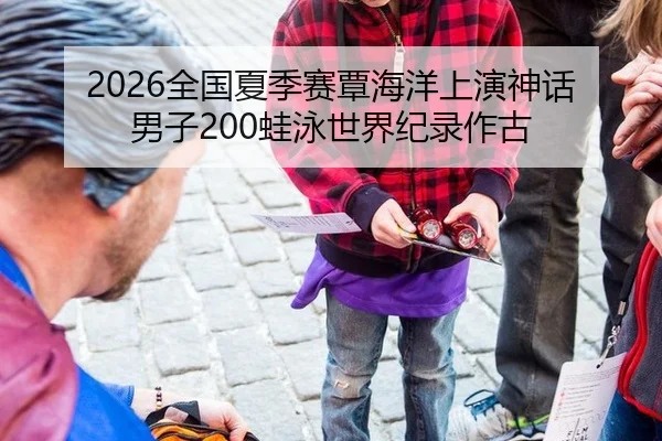 2026全国夏季赛覃海洋上演神话 男子200蛙泳世界纪录作古